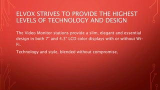 ELVOX STRIVES TO PROVIDE THE HIGHEST
LEVELS OF TECHNOLOGY AND DESIGN
The Video Monitor stations provide a slim, elegant and essential
design in both 7” and 4.3” LCD color displays with or without Wi-
Fi.
Technology and style, blended without compromise.
 