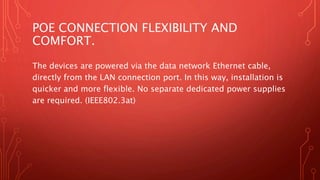 POE CONNECTION FLEXIBILITY AND
COMFORT.
The devices are powered via the data network Ethernet cable,
directly from the LAN connection port. In this way, installation is
quicker and more flexible. No separate dedicated power supplies
are required. (IEEE802.3at)
 
