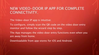 NEW VIDEO-DOOR IP APP FOR COMPLETE
CONNECTIVITY.
The Video-door IP app is intuitive:
To configure, simply scan the QR code on the video door entry
monitor and follow the wizard step by step.
The App manages the video door entry functions even when you
are away from home.
Downloadable from app stores for iOS and Android.
 