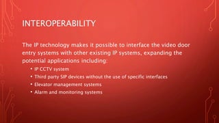 INTEROPERABILITY
The IP technology makes it possible to interface the video door
entry systems with other existing IP syst...