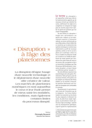 n° 165 > octobre 2017 > 11
Le terme de « disruption »
est aujourd’hui utilisé pour décrire
les bouleversements apportés par de
nouveaux entrants qui rebattent les
cartes, redéfinissent les règles de la
compétition et s’emparent de larges
pans du marché jusqu’à faire tom-
ber les géants de positions que l’on
croyait inexpugnables.
Au sens littéral, la « disruption »
évoque une « perturbation » ou
parfois une « rupture » et est natu-
rellement associée à l’innovation
radicale, ou encore architecturale au
sens d’Abernathy et Clark (1993). Elle
se caractérise par la destruction des
systèmes techniques et commerciaux
traditionnels au profit de nouveaux
systèmes, comme ce fut le cas de la
photo où le numérique a brisé à la
fois un modèle de production fondé
sur la chimie et un modèle de distri-
bution de masse passant par l’ani-
mation d’un vaste réseau de vente et
de services. Elle correspond en fait à
un mouvement stratégique que Clay
Christensen (2015) dénomme « inno-
vation disruptive », et dont il donne
une définition précise1
(encadré 1).
De cette définition ressortent trois
caractéristiques de la disruption. Pre-
mièrement, l’idée qu’il peut y avoir de
nouveaux entrants, certes petits si on
les compare aux ressources des firmes
établies sur les marchés à maturité.
Les positions dominantes sont fra-
giles, les monopoles sont contestables
et contestés.
Deuxièmement, la perturbation
vient moins de l’innovation que de
la négligence : les firmes établies
tendent à se concentrer sur les clients
les plus exigeants et délaissent les
autres. Au-delà d’une simple négli-
gence, la perturbation résulte par-
fois d’un triple verrouillage : matériel
avec les investissements spécifiques,
cognitif quand les représentations
1 > Pour la question de la paternité du terme
« disruption », il faut l’attribuer à Jean-Marie
Dru, PDG de TBWA, dans le champ de la
communication, avec l’idée clé d’introduire
de nouvelles catégories et conventions de
marchés.
« Disruption »
à l’âge des
plateformes
La disruption désigne l’usage
d’une nouvelle technologie et
le déploiement d’une nouvelle
offre créatrice de valeur.
Les marchés de plateformes
numériques en sont aujourd’hui
le cœur et leur étude permet
de mieux saisir les modalités,
les conditions, mais également
certaines limites
du processus disruptif.
Auteur
Christophe Benavent
Université Paris Nanterre
W0005637_ECOMAG_165_int.indd 11 03/10/2017 11:01
 