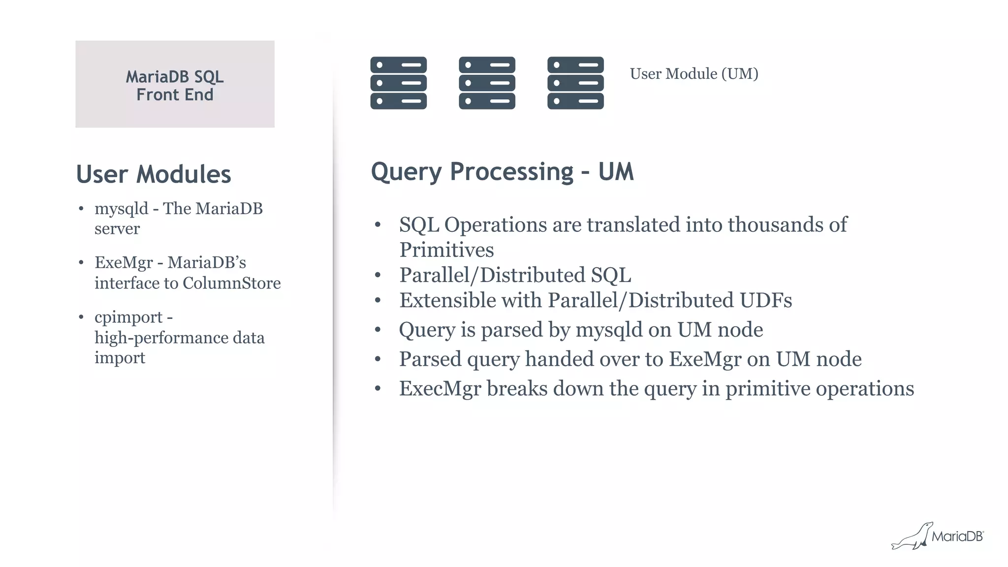 User Modules Query Processing – UM
• SQL Operations are translated into thousands of
Primitives
• Parallel/Distributed SQL
• Extensible with Parallel/Distributed UDFs
• Query is parsed by mysqld on UM node
• Parsed query handed over to ExeMgr on UM node
• ExecMgr breaks down the query in primitive operations
• mysqld - The MariaDB
server
• ExeMgr - MariaDB’s
interface to ColumnStore
• cpimport -
high-performance data
import
MariaDB SQL
Front End
User Module (UM)
 