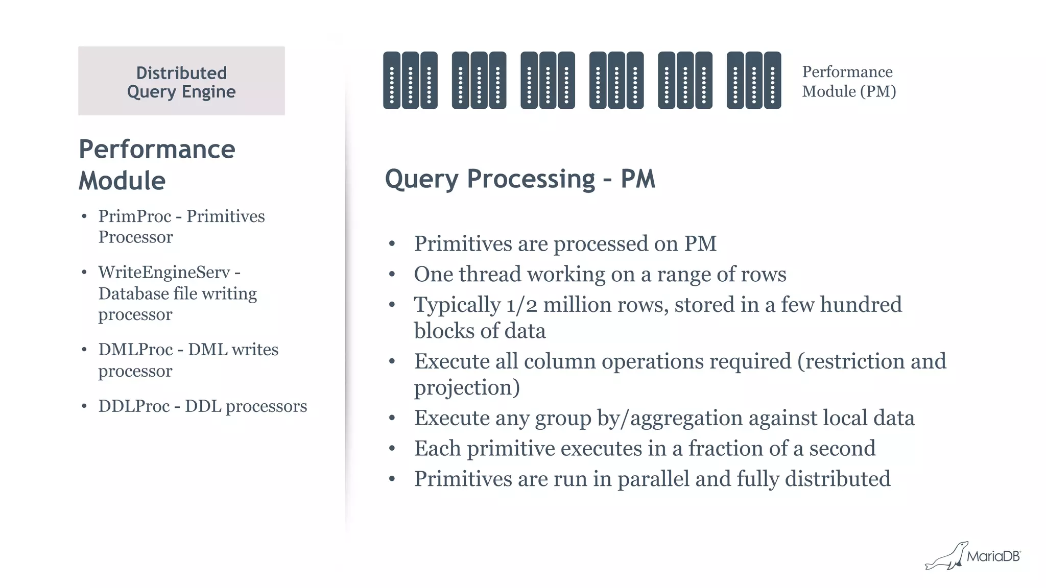 Performance
Module Query Processing – PM
• Primitives are processed on PM
• One thread working on a range of rows
• Typically 1/2 million rows, stored in a few hundred
blocks of data
• Execute all column operations required (restriction and
projection)
• Execute any group by/aggregation against local data
• Each primitive executes in a fraction of a second
• Primitives are run in parallel and fully distributed
• PrimProc - Primitives
Processor
• WriteEngineServ -
Database file writing
processor
• DMLProc - DML writes
processor
• DDLProc - DDL processors
Distributed
Query Engine
Performance
Module (PM)
 