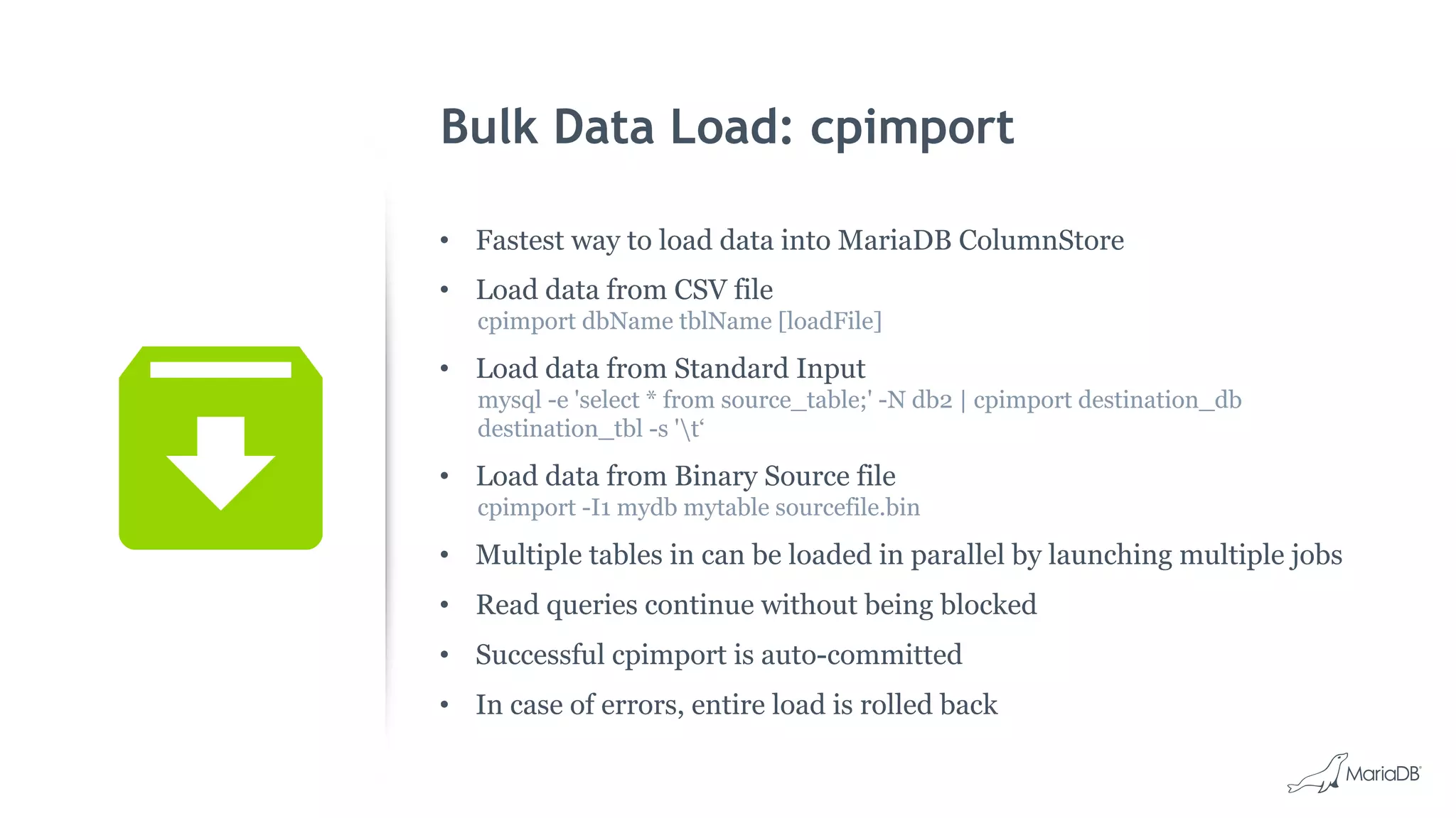 Bulk Data Load: cpimport
• Fastest way to load data into MariaDB ColumnStore
• Load data from CSV file
cpimport dbName tblName [loadFile]
• Load data from Standard Input
mysql -e 'select * from source_table;' -N db2 | cpimport destination_db
destination_tbl -s 't‘
• Load data from Binary Source file
cpimport -I1 mydb mytable sourcefile.bin
• Multiple tables in can be loaded in parallel by launching multiple jobs
• Read queries continue without being blocked
• Successful cpimport is auto-committed
• In case of errors, entire load is rolled back
 