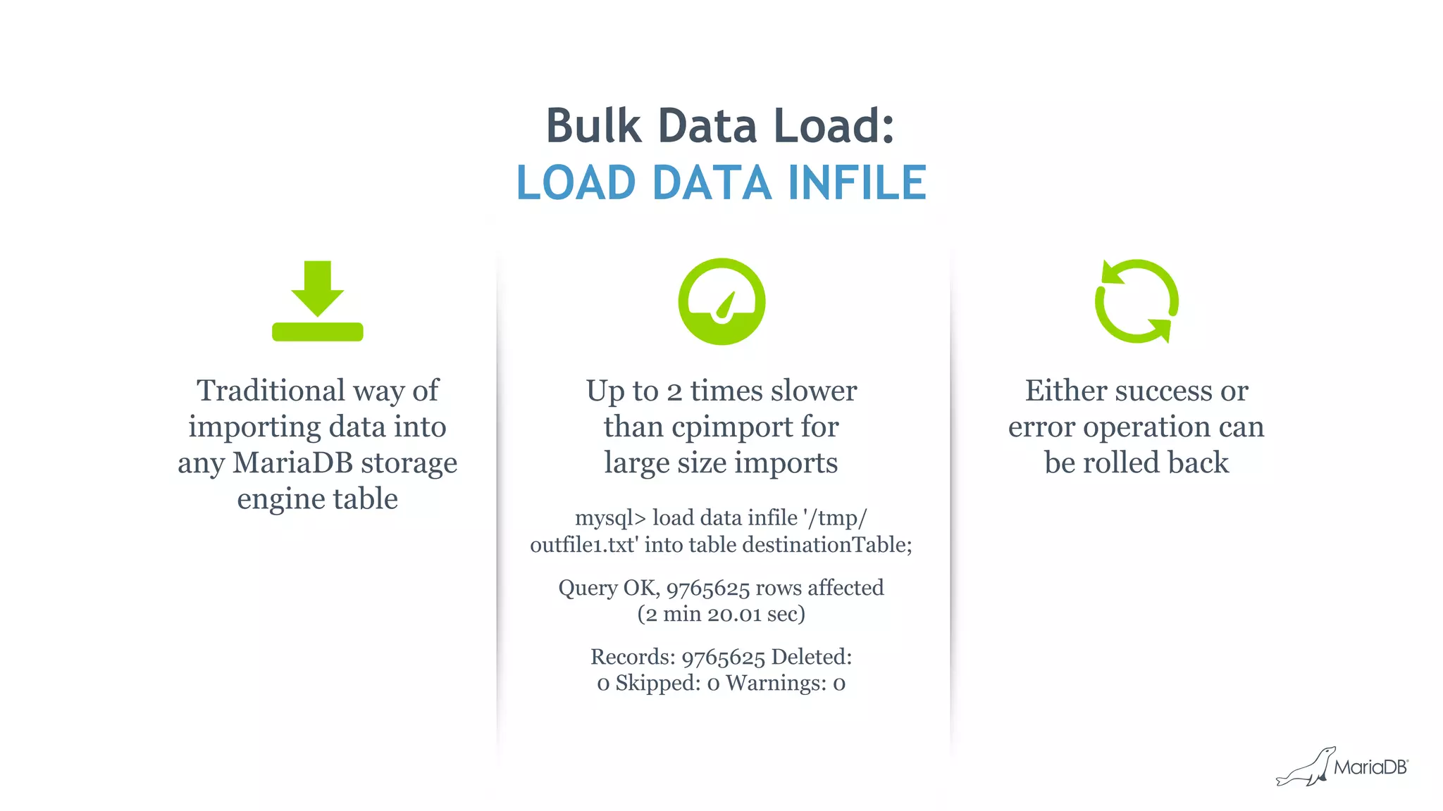 Traditional way of
importing data into
any MariaDB storage
engine table
Bulk Data Load:
LOAD DATA INFILE
Up to 2 times slower
than cpimport for
large size imports
mysql> load data infile '/tmp/
outfile1.txt' into table destinationTable;
Query OK, 9765625 rows affected
(2 min 20.01 sec)
Records: 9765625 Deleted:
0 Skipped: 0 Warnings: 0
Either success or
error operation can
be rolled back
 