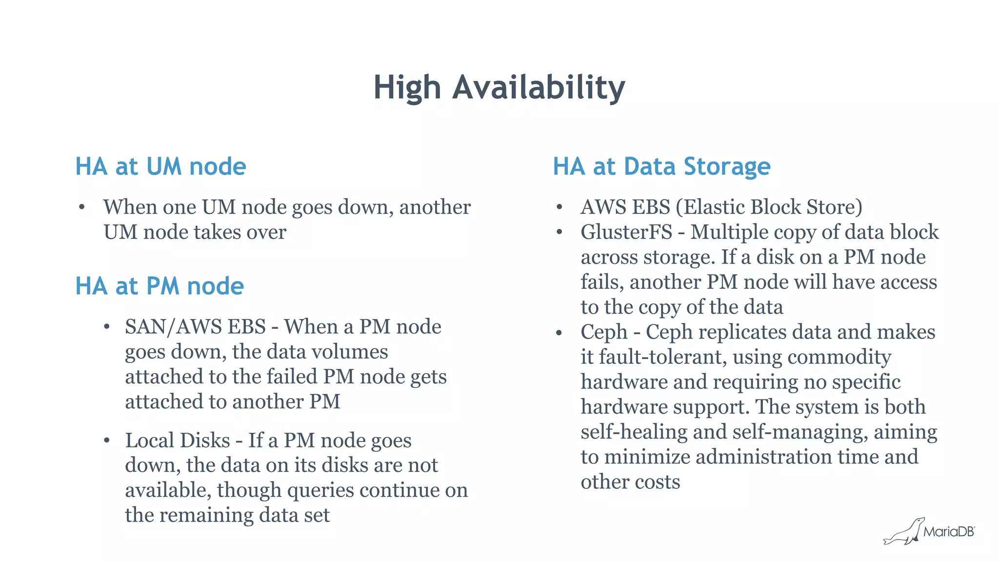 HA at UM node
• When one UM node goes down, another
UM node takes over
HA at PM node
• SAN/AWS EBS - When a PM node
goes down, the data volumes
attached to the failed PM node gets
attached to another PM
• Local Disks - If a PM node goes
down, the data on its disks are not
available, though queries continue on
the remaining data set
High Availability
HA at Data Storage
• AWS EBS (Elastic Block Store)
• GlusterFS - Multiple copy of data block
across storage. If a disk on a PM node
fails, another PM node will have access
to the copy of the data
• Ceph - Ceph replicates data and makes
it fault-tolerant, using commodity
hardware and requiring no specific
hardware support. The system is both
self-healing and self-managing, aiming
to minimize administration time and
other costs
 