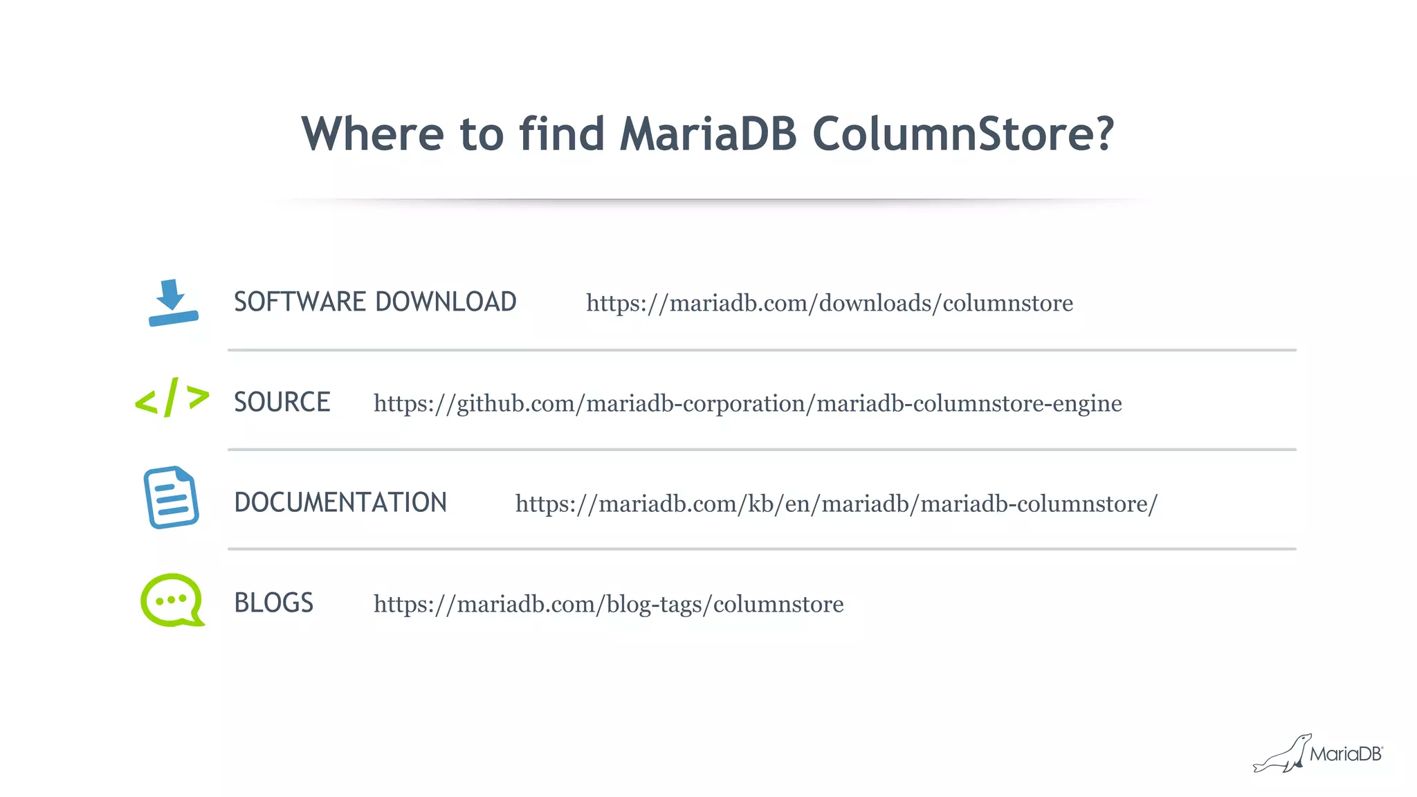 Where to find MariaDB ColumnStore?
SOFTWARE DOWNLOAD https://mariadb.com/downloads/columnstore
SOURCE https://github.com/mariadb-corporation/mariadb-columnstore-engine
DOCUMENTATION https://mariadb.com/kb/en/mariadb/mariadb-columnstore/
BLOGS https://mariadb.com/blog-tags/columnstore
</>
 