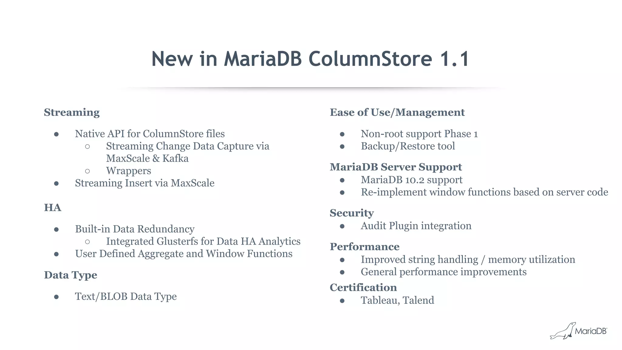New in MariaDB ColumnStore 1.1
Streaming
● Native API for ColumnStore files
○ Streaming Change Data Capture via
MaxScale & Kafka
○ Wrappers
● Streaming Insert via MaxScale
HA
● Built-in Data Redundancy
○ Integrated Glusterfs for Data HA Analytics
● User Defined Aggregate and Window Functions
Data Type
● Text/BLOB Data Type
Ease of Use/Management
● Non-root support Phase 1
● Backup/Restore tool
MariaDB Server Support
● MariaDB 10.2 support
● Re-implement window functions based on server code
Security
● Audit Plugin integration
Performance
● Improved string handling / memory utilization
● General performance improvements
Certification
● Tableau, Talend
 