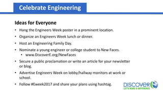 Celebrate Engineering
Ideas for Everyone
• Hang the Engineers Week poster in a prominent location.
• Organize an Engineers Week lunch or dinner.
• Host an Engineering Family Day.
• Nominate a young engineer or college student to New Faces.
• www.DiscoverE.org/NewFaces
• Secure a public proclamation or write an article for your newsletter
or blog.
• Advertise Engineers Week on lobby/hallway monitors at work or
school.
• Follow #Eweek2017 and share your plans using hashtag.
 