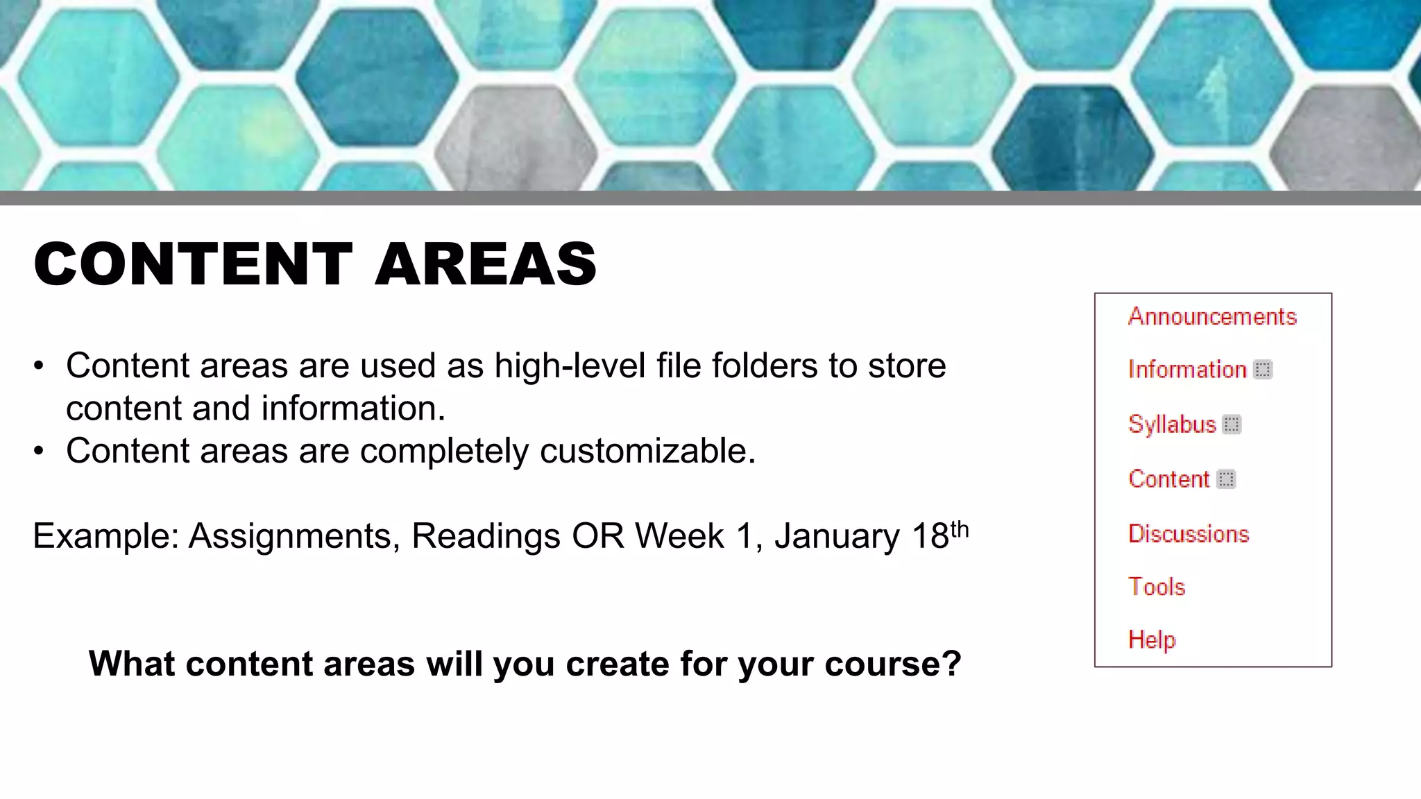 CONTENT AREAS
• Content areas are used as high-level file folders to store
content and information.
• Content areas are completely customizable.
Example: Assignments, Readings OR Week 1, January 18th
What content areas will you create for your course?
 
