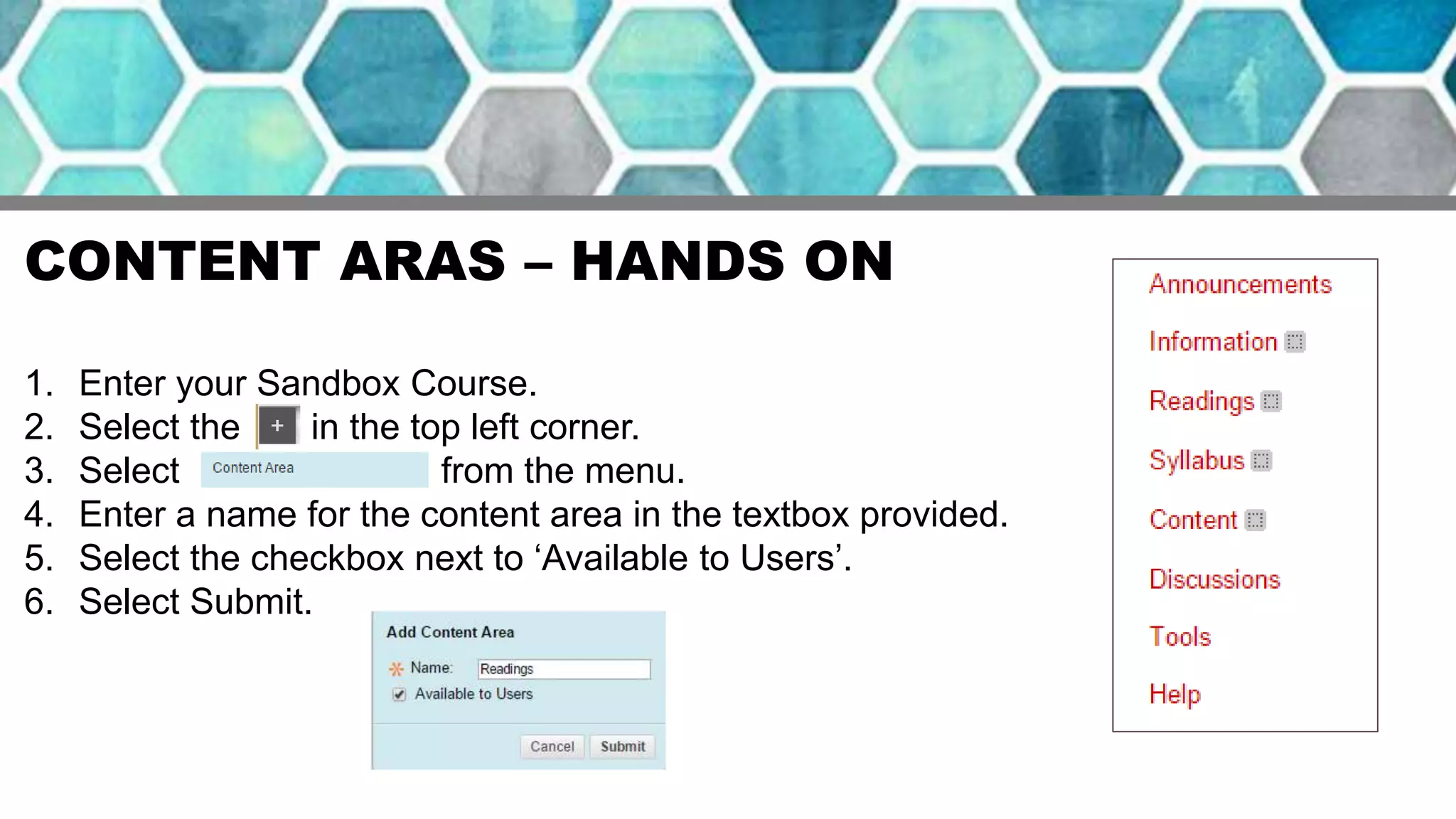 CONTENT ARAS – HANDS ON
1. Enter your Sandbox Course.
2. Select the in the top left corner.
3. Select from the menu.
4. Enter a name for the content area in the textbox provided.
5. Select the checkbox next to ‘Available to Users’.
6. Select Submit.
 