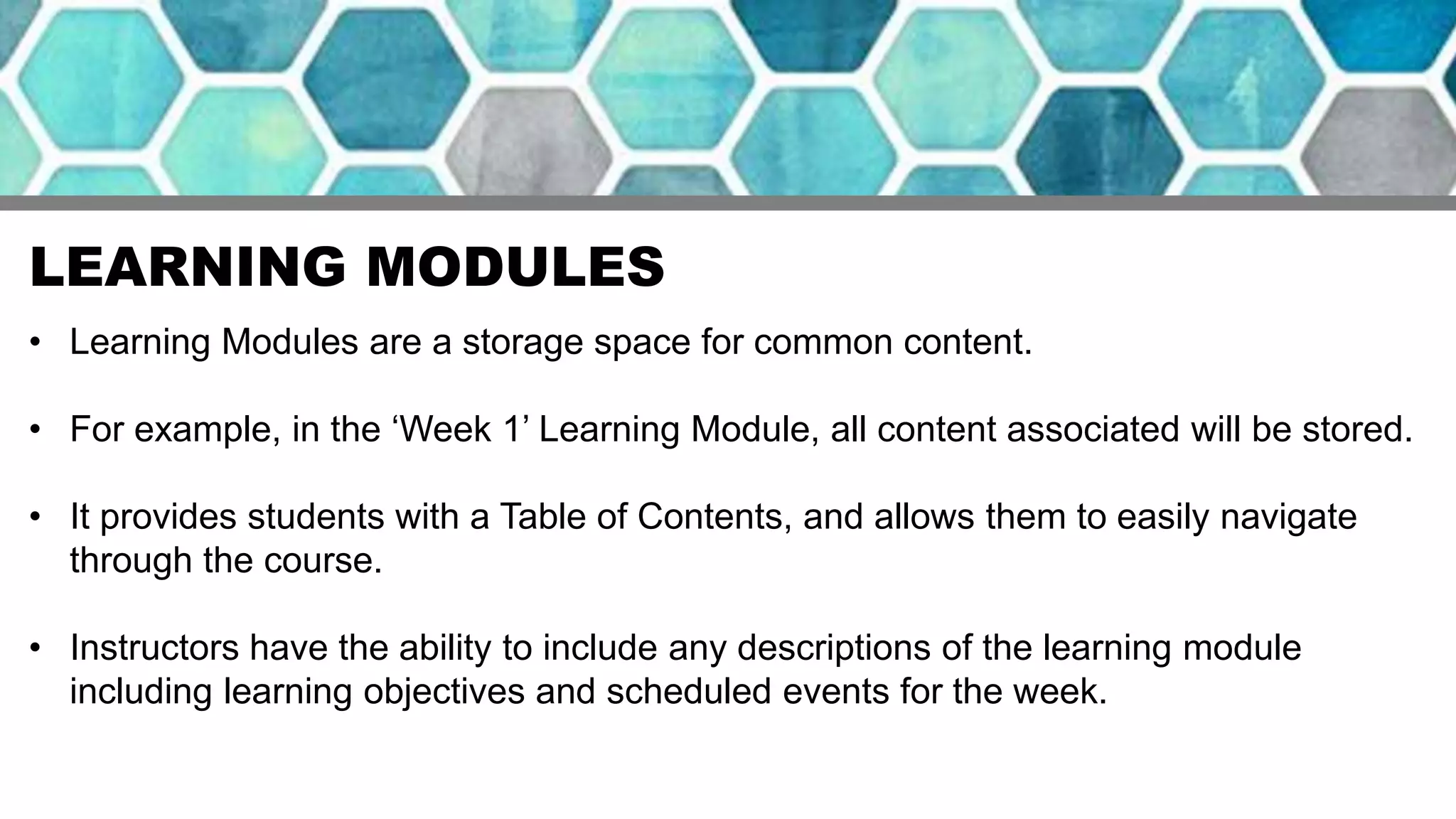 LEARNING MODULES
• Learning Modules are a storage space for common content.
• For example, in the ‘Week 1’ Learning Module, all content associated will be stored.
• It provides students with a Table of Contents, and allows them to easily navigate
through the course.
• Instructors have the ability to include any descriptions of the learning module
including learning objectives and scheduled events for the week.
 