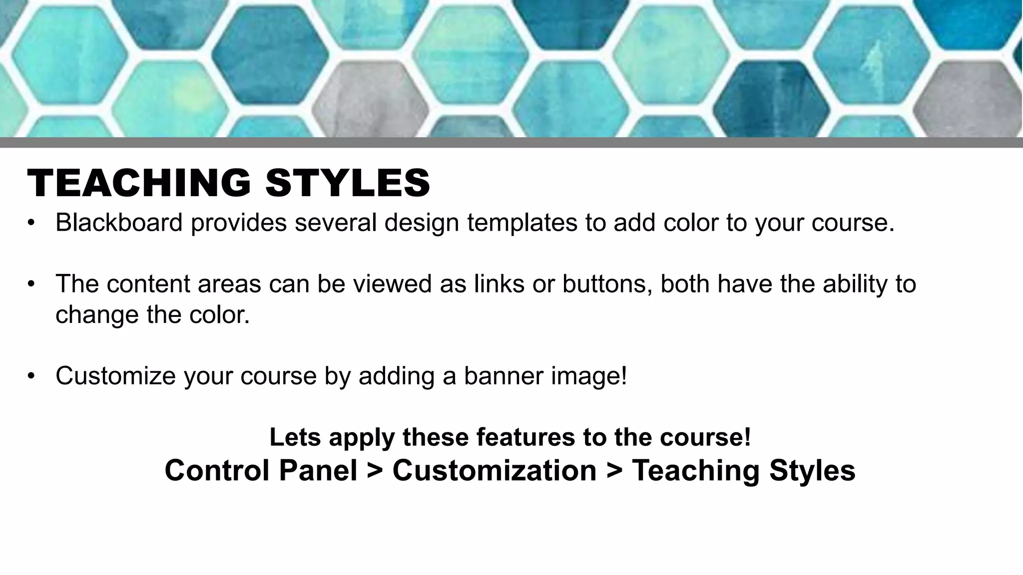 TEACHING STYLES
• Blackboard provides several design templates to add color to your course.
• The content areas can be viewed as links or buttons, both have the ability to
change the color.
• Customize your course by adding a banner image!
Lets apply these features to the course!
Control Panel > Customization > Teaching Styles
 