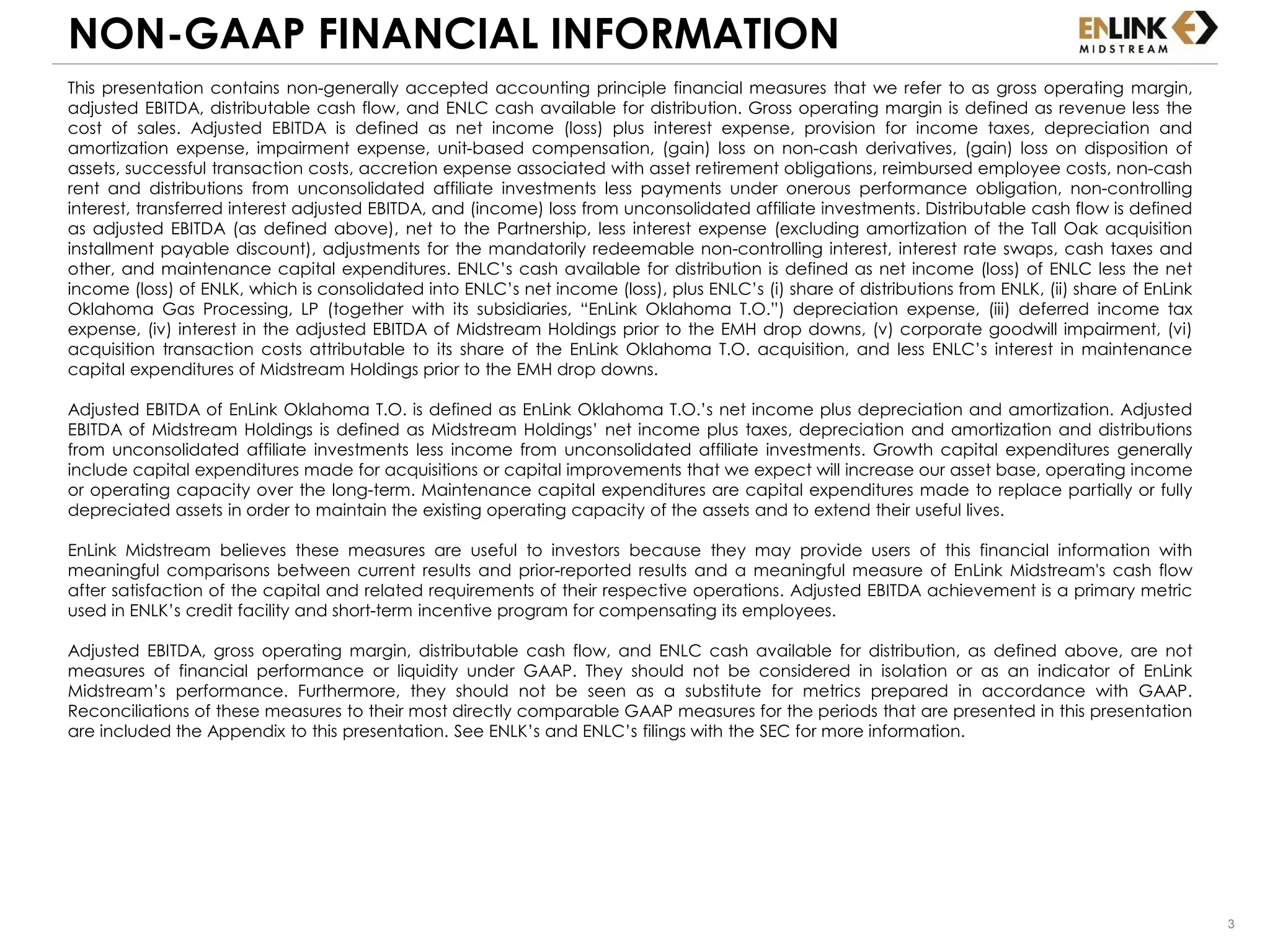 3
NON-GAAP FINANCIAL INFORMATION
This presentation contains non-generally accepted accounting principle financial measures that we refer to as gross operating margin,
adjusted EBITDA, distributable cash flow, and ENLC cash available for distribution. Gross operating margin is defined as revenue less the
cost of sales. Adjusted EBITDA is defined as net income (loss) plus interest expense, provision for income taxes, depreciation and
amortization expense, impairment expense, unit-based compensation, (gain) loss on non-cash derivatives, (gain) loss on disposition of
assets, successful transaction costs, accretion expense associated with asset retirement obligations, reimbursed employee costs, non-cash
rent and distributions from unconsolidated affiliate investments less payments under onerous performance obligation, non-controlling
interest, transferred interest adjusted EBITDA, and (income) loss from unconsolidated affiliate investments. Distributable cash flow is defined
as adjusted EBITDA (as defined above), net to the Partnership, less interest expense (excluding amortization of the Tall Oak acquisition
installment payable discount), adjustments for the mandatorily redeemable non-controlling interest, interest rate swaps, cash taxes and
other, and maintenance capital expenditures. ENLC’s cash available for distribution is defined as net income (loss) of ENLC less the net
income (loss) of ENLK, which is consolidated into ENLC’s net income (loss), plus ENLC’s (i) share of distributions from ENLK, (ii) share of EnLink
Oklahoma Gas Processing, LP (together with its subsidiaries, “EnLink Oklahoma T.O.”) depreciation expense, (iii) deferred income tax
expense, (iv) interest in the adjusted EBITDA of Midstream Holdings prior to the EMH drop downs, (v) corporate goodwill impairment, (vi)
acquisition transaction costs attributable to its share of the EnLink Oklahoma T.O. acquisition, and less ENLC’s interest in maintenance
capital expenditures of Midstream Holdings prior to the EMH drop downs.
Adjusted EBITDA of EnLink Oklahoma T.O. is defined as EnLink Oklahoma T.O.’s net income plus depreciation and amortization. Adjusted
EBITDA of Midstream Holdings is defined as Midstream Holdings’ net income plus taxes, depreciation and amortization and distributions
from unconsolidated affiliate investments less income from unconsolidated affiliate investments. Growth capital expenditures generally
include capital expenditures made for acquisitions or capital improvements that we expect will increase our asset base, operating income
or operating capacity over the long-term. Maintenance capital expenditures are capital expenditures made to replace partially or fully
depreciated assets in order to maintain the existing operating capacity of the assets and to extend their useful lives.
EnLink Midstream believes these measures are useful to investors because they may provide users of this financial information with
meaningful comparisons between current results and prior-reported results and a meaningful measure of EnLink Midstream's cash flow
after satisfaction of the capital and related requirements of their respective operations. Adjusted EBITDA achievement is a primary metric
used in ENLK’s credit facility and short-term incentive program for compensating its employees.
Adjusted EBITDA, gross operating margin, distributable cash flow, and ENLC cash available for distribution, as defined above, are not
measures of financial performance or liquidity under GAAP. They should not be considered in isolation or as an indicator of EnLink
Midstream’s performance. Furthermore, they should not be seen as a substitute for metrics prepared in accordance with GAAP.
Reconciliations of these measures to their most directly comparable GAAP measures for the periods that are presented in this presentation
are included the Appendix to this presentation. See ENLK’s and ENLC’s filings with the SEC for more information.
 
