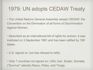 1979: UN adopts CEDAW Treaty
• The United Nations General Assembly adopts CEDAW: the
Convention on the Elimination of all forms of Discrimination
Against Women.
• Described as an international bill of rights for women, it was
instituted on 3 September 1981 and has been ratified by 189
states.
• U.S. signed on, but has refused to ratify.
• Only 7 countries not signed on: USA, Iran, Sudan, Somalia,
(“Survivor” islands) Nauru, Pelau, and Tonga.
 
