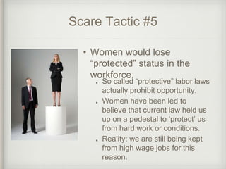 Scare Tactic #5
So called “protective” labor laws
actually prohibit opportunity.
Women have been led to
believe that current law held us
up on a pedestal to ‘protect’ us
from hard work or conditions.
Reality: we are still being kept
from high wage jobs for this
reason.
• Women would lose
“protected” status in the
workforce.
 