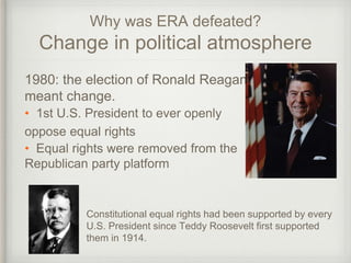 Why was ERA defeated?
Change in political atmosphere
1980: the election of Ronald Reagan
meant change.
• 1st U.S. President to ever openly
oppose equal rights
• Equal rights were removed from the
Republican party platform
Constitutional equal rights had been supported by every
U.S. President since Teddy Roosevelt first supported
them in 1914.
 