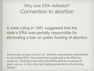 Why was ERA defeated?
Connection to abortion
A state ruling in 1981 suggested that the
state’s ERA was partially responsible for
eliminating a ban on public funding of abortion.
Anti-abortion groups insist on an “abortion-neutralization amendment”
to any federal ERA. The amendment would add to the ERA the
sentence, “Nothing in this article [the ERA] shall be construed to
grant, secure, or deny any right relating to abortion or the funding
thereof.”
 