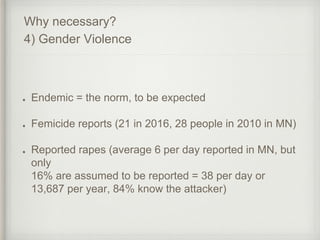Endemic = the norm, to be expected
Femicide reports (21 in 2016, 28 people in 2010 in MN)
Reported rapes (average 6 per day reported in MN, but
only
16% are assumed to be reported = 38 per day or
13,687 per year, 84% know the attacker)
Why necessary?
4) Gender Violence
 