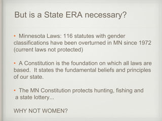 But is a State ERA necessary?
• Minnesota Laws: 116 statutes with gender
classifications have been overturned in MN since 1972
(current laws not protected)
• A Constitution is the foundation on which all laws are
based. It states the fundamental beliefs and principles
of our state.
• The MN Constitution protects hunting, fishing and
a state lottery...
WHY NOT WOMEN?
 