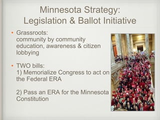 Minnesota Strategy:
Legislation & Ballot Initiative
• Grassroots:
community by community
education, awareness & citizen
lobbying
• TWO bills:
1) Memorialize Congress to act on
the Federal ERA
2) Pass an ERA for the Minnesota
Constitution
 