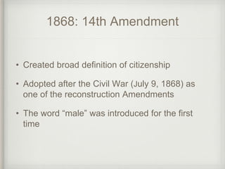 1868: 14th Amendment
• Created broad definition of citizenship
• Adopted after the Civil War (July 9, 1868) as
one of the reconstruction Amendments
• The word “male” was introduced for the first
time
 