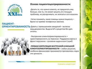 Основа пациентоцентрированности:
-Делать то, что нужно клиенту, не предлагать ему
больше, чем то, что может решить его текущую
проблему, не раскручивать, не залезать в его кошелек.
-Четко понимать, какая помощь нужна пациенту –
Врачи на приеме телефонных звонков.
-Давать с превышением ожиданий – выписка
мед.документов. Выдача БЛ и рецептов без доп.
оплаты.
- Внутренняя клиентоориентированность =
ориентированность на персонал. Поддержка врача и
фронт-персонала – основная задача всех Служб!
-ПРЯМАЯ КОРРЕЛЯЦИЯ ВНУТРЕННЕЙ И ВНЕШНЕЙ
КЛИЕНТООРИЕНТИРОВАННОСТИ = любое решение,
особенно финансовое принимается преломляясь через
эти ценности.
ПАЦИЕНТ-
ОРИЕНТИРОВАННОСТЬ
 