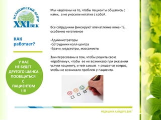 Мы нацелены на то, чтобы пациенты общались с
нами, а не уносили негатив с собой.
Все сотрудники фиксируют впечатление клиента,
особенно негативное
-Администраторы
-Сотрудники колл-центра
-Врачи, медсестры, массажисты
Заинтересованы в том, чтобы решить свою
«проблему», чтобы ее не возникало при оказании
услуги пациенту, и тем самым = решается вопрос,
чтобы не возникало проблем у пациента.
КАК
работает?
У НАС
НЕ БУДЕТ
ДРУГОГО ШАНСА
ПООБЩАТЬСЯ
С
ПАЦИЕНТОМ
!!!!
 