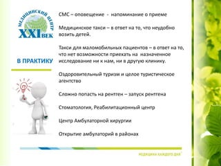 СМС – оповещение - напоминание о приеме
Медицинское такси – в ответ на то, что неудобно
возить детей.
Такси для маломобильных пациентов – в ответ на то,
что нет возможности приехать на назначенное
исследование ни к нам, ни в другую клинику.
Оздоровительный туризм и целое туристическое
агентство
Сложно попасть на рентген – запуск рентгена
Стоматология, Реабилитационный центр
Центр Амбулаторной хирургии
Открытие амбулаторий в районах
В ПРАКТИКУ
 