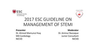 2017 ESC GUIDELINE ON
MANAGEMENT OF STEMI
Presenter
Dr. Ahmed Mamunul Huq
MD Cardiology
NICVD
Moderator
Dr. Aminur Razzaque
Junior Consultant
NICVD
 