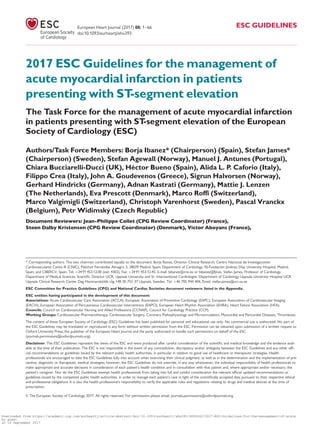 2017 ESC Guidelines for the management of
acute myocardial infarction in patients
presenting with ST-segment elevation
The Task Force for the management of acute myocardial infarction
in patients presenting with ST-segment elevation of the European
Society of Cardiology (ESC)
Authors/Task Force Members: Borja Ibanez* (Chairperson) (Spain), Stefan James*
(Chairperson) (Sweden), Stefan Agewall (Norway), Manuel J. Antunes (Portugal),
Chiara Bucciarelli-Ducci (UK), He´ctor Bueno (Spain), Alida L. P. Caforio (Italy),
Filippo Crea (Italy), John A. Goudevenos (Greece), Sigrun Halvorsen (Norway),
Gerhard Hindricks (Germany), Adnan Kastrati (Germany), Mattie J. Lenzen
(The Netherlands), Eva Prescott (Denmark), Marco Roffi (Switzerland),
Marco Valgimigli (Switzerland), Christoph Varenhorst (Sweden), Pascal Vranckx
(Belgium), Petr Widimsky (Czech Republic)
Document Reviewers: Jean-Philippe Collet (CPG Review Coordinator) (France),
Steen Dalby Kristensen (CPG Review Coordinator) (Denmark), Victor Aboyans (France),
* Corresponding authors. The two chairmen contributed equally to the document: Borja Ibanez, Director Clinical Research, Centro Nacional de Investigaciones
Cardiovasculares Carlos III (CNIC), Melchor Fernandez Almagro 3, 28029 Madrid, Spain; Department of Cardiology, IIS-Fundacion Jime´nez Dıaz University Hospital, Madrid,
Spain; and CIBERCV, Spain. Tel: þ34 91 453.12.00 (ext: 4302), Fax: þ34 91 453.12.45, E-mail: bibanez@cnic.es or bibanez@fjd.es. Stefan James, Professor of Cardiology,
Department of Medical Sciences, Scientiﬁc Director UCR, Uppsala University and Sr. Interventional Cardiologist, Department of Cardiology Uppsala University Hospital UCR
Uppsala Clinical Research Center Dag Hammarskjo¨lds v€ag 14B SE-752 37 Uppsala, Sweden. Tel: þ46 705 944 404, Email: stefan.james@ucr.uu.se
ESC Committee for Practice Guidelines (CPG) and National Cardiac Societies document reviewers: listed in the Appendix.
ESC entities having participated in the development of this document:
Associations: Acute Cardiovascular Care Association (ACCA), European Association of Preventive Cardiology (EAPC), European Association of Cardiovascular Imaging
(EACVI), European Association of Percutaneous Cardiovascular Interventions (EAPCI), European Heart Rhythm Association (EHRA), Heart Failure Association (HFA).
Councils: Council on Cardiovascular Nursing and Allied Professions (CCNAP), Council for Cardiology Practice (CCP).
Working Groups: Cardiovascular Pharmacotherapy, Cardiovascular Surgery, Coronary Pathophysiology and Microcirculation, Myocardial and Pericardial Diseases, Thrombosis.
The content of these European Society of Cardiology (ESC) Guidelines has been published for personal and educational use only. No commercial use is authorized. No part of
the ESC Guidelines may be translated or reproduced in any form without written permission from the ESC. Permission can be obtained upon submission of a written request to
Oxford University Press, the publisher of the European Heart Journal and the party authorized to handle such permissions on behalf of the ESC
(journals.permissions@oxfordjournals.org).
Disclaimer. The ESC Guidelines represent the views of the ESC and were produced after careful consideration of the scientiﬁc and medical knowledge and the evidence avail-
able at the time of their publication. The ESC is not responsible in the event of any contradiction, discrepancy and/or ambiguity between the ESC Guidelines and any other ofﬁ-
cial recommendations or guidelines issued by the relevant public health authorities, in particular in relation to good use of healthcare or therapeutic strategies. Health
professionals are encouraged to take the ESC Guidelines fully into account when exercising their clinical judgment, as well as in the determination and the implementation of pre-
ventive, diagnostic or therapeutic medical strategies; however, the ESC Guidelines do not override, in any way whatsoever, the individual responsibility of health professionals to
make appropriate and accurate decisions in consideration of each patient’s health condition and in consultation with that patient and, where appropriate and/or necessary, the
patient’s caregiver. Nor do the ESC Guidelines exempt health professionals from taking into full and careful consideration the relevant ofﬁcial updated recommendations or
guidelines issued by the competent public health authorities, in order to manage each patient’s case in light of the scientiﬁcally accepted data pursuant to their respective ethical
and professional obligations. It is also the health professional’s responsibility to verify the applicable rules and regulations relating to drugs and medical devices at the time of
prescription.
VC The European Society of Cardiology 2017. All rights reserved. For permissions please email: journals.permissions@oxfordjournals.org.
European Heart Journal (2017) 00, 1–66 ESC GUIDELINES
doi:10.1093/eurheartj/ehx393
Downloaded from https://academic.oup.com/eurheartj/article-abstract/doi/10.1093/eurheartj/ehx393/4095042/2017-ESC-Guidelines-for-the-management-of-acute
by guest
on 16 September 2017
 