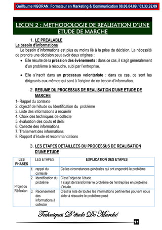 Techniques D’étude De Marché
11
Guillaume NGORAN: Formateur en Marketing & Communication 08.06.04.89 / 03.33.92.09
LECON 2 : METHODOLOGIE DE REALISATION D’UNE
ETUDE DE MARCHE
1. LE PREALABLE
Le besoin d’informations
Le besoin d’informations est plus ou moins lié à la prise de décision. La nécessité
de prendre une décision peut avoir deux origines :
 Elle résulte de la pression des événements : dans ce cas, il s’agit généralement
d’un problème à résoudre, subi par l’entreprise.
 Elle s’inscrit dans un processus volontariste : dans ce cas, ce sont les
dirigeants eux-mêmes qui sont à l’origine de ce besoin d’information.
2. RESUME DU PROCESSUS DE REALISATION D'UNE ETUDE DE
MARCHE
1- Rappel du contexte
2. objectif de l’étude ou Identification du problème
3. Liste des informations à recueillir
4. Choix des techniques de collecte
5. évaluation des couts et délai
6. Collecte des informations
7. Traitement des informations
8. Rapport d’étude et recommandations
3. LES ETAPES DETAILLEES DU PROCESSUS DE REALISATION
D'UNE ETUDE
LES
PHASES
LES ETAPES EXPLICATION DES ETAPES
Projet ou
Réflexion
1. rappel du
contexte
Ce les circonstances générales qui ont engendré le problème
2. Identification du
problème
C’est l’objet de l’étude.
Il s’agit de transformer le problème de l’entreprise en problème
d’étude
3. Recensement
des
informations à
collecter
C’est la liste de toutes les informations pertinentes pouvant nous
aider à résoudre le problème posé
 