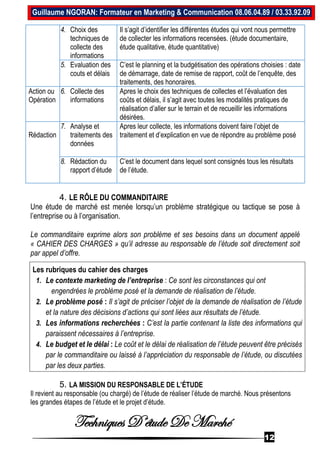 Techniques D’étude De Marché
12
Guillaume NGORAN: Formateur en Marketing & Communication 08.06.04.89 / 03.33.92.09
4. Choix des
techniques de
collecte des
informations
Il s’agit d’identifier les différentes études qui vont nous permettre
de collecter les informations recensées. (étude documentaire,
étude qualitative, étude quantitative)
5. Evaluation des
couts et délais
C’est le planning et la budgétisation des opérations choisies : date
de démarrage, date de remise de rapport, coût de l’enquête, des
traitements, des honoraires.
Action ou
Opération
6. Collecte des
informations
Apres le choix des techniques de collectes et l’évaluation des
coûts et délais, il s’agit avec toutes les modalités pratiques de
réalisation d’aller sur le terrain et de recueillir les informations
désirées.
Rédaction
7. Analyse et
traitements des
données
Apres leur collecte, les informations doivent faire l’objet de
traitement et d’explication en vue de répondre au problème posé
8. Rédaction du
rapport d’étude
C’est le document dans lequel sont consignés tous les résultats
de l’étude.
4. LE RÔLE DU COMMANDITAIRE
Une étude de marché est menée lorsqu’un problème stratégique ou tactique se pose à
l’entreprise ou à l’organisation.
Le commanditaire exprime alors son problème et ses besoins dans un document appelé
« CAHIER DES CHARGES » qu’il adresse au responsable de l’étude soit directement soit
par appel d’offre.
Les rubriques du cahier des charges
1. Le contexte marketing de l’entreprise : Ce sont les circonstances qui ont
engendrées le problème posé et la demande de réalisation de l’étude.
2. Le problème posé : Il s’agit de préciser l’objet de la demande de réalisation de l’étude
et la nature des décisions d’actions qui sont liées aux résultats de l’étude.
3. Les informations recherchées : C’est la partie contenant la liste des informations qui
paraissent nécessaires à l’entreprise.
4. Le budget et le délai : Le coût et le délai de réalisation de l’étude peuvent être précisés
par le commanditaire ou laissé à l’appréciation du responsable de l’étude, ou discutées
par les deux parties.
5. LA MISSION DU RESPONSABLE DE L’ÉTUDE
Il revient au responsable (ou chargé) de l’étude de réaliser l’étude de marché. Nous présentons
les grandes étapes de l’étude et le projet d’étude.
 