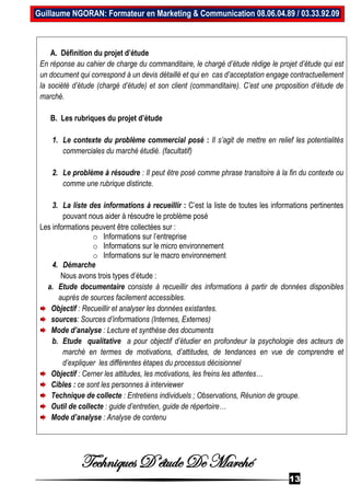 Techniques D’étude De Marché
13
Guillaume NGORAN: Formateur en Marketing & Communication 08.06.04.89 / 03.33.92.09
A. Définition du projet d’étude
En réponse au cahier de charge du commanditaire, le chargé d’étude rédige le projet d’étude qui est
un document qui correspond à un devis détaillé et qui en cas d’acceptation engage contractuellement
la société d’étude (chargé d’étude) et son client (commanditaire). C’est une proposition d’étude de
marché.
B. Les rubriques du projet d’étude
1. Le contexte du problème commercial posé : Il s’agit de mettre en relief les potentialités
commerciales du marché étudié. (facultatif)
2. Le problème à résoudre : Il peut être posé comme phrase transitoire à la fin du contexte ou
comme une rubrique distincte.
3. La liste des informations à recueillir : C’est la liste de toutes les informations pertinentes
pouvant nous aider à résoudre le problème posé
Les informations peuvent être collectées sur :
o Informations sur l’entreprise
o Informations sur le micro environnement
o Informations sur le macro environnement
4. Démarche
Nous avons trois types d’étude :
a. Etude documentaire consiste à recueillir des informations à partir de données disponibles
auprès de sources facilement accessibles.
Objectif : Recueillir et analyser les données existantes.
sources: Sources d’informations (Internes, Externes)
Mode d’analyse : Lecture et synthèse des documents
b. Etude qualitative a pour objectif d’étudier en profondeur la psychologie des acteurs de
marché en termes de motivations, d’attitudes, de tendances en vue de comprendre et
d’expliquer les différentes étapes du processus décisionnel
Objectif : Cerner les attitudes, les motivations, les freins les attentes…
Cibles : ce sont les personnes à interviewer
Technique de collecte : Entretiens individuels ; Observations, Réunion de groupe.
Outil de collecte : guide d’entretien, guide de répertoire…
Mode d’analyse : Analyse de contenu
 