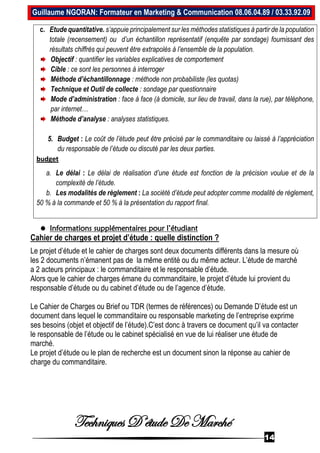 Techniques D’étude De Marché
14
Guillaume NGORAN: Formateur en Marketing & Communication 08.06.04.89 / 03.33.92.09
c. Etude quantitative. s’appuie principalement sur les méthodes statistiques à partir de la population
totale (recensement) ou d’un échantillon représentatif (enquête par sondage) fournissant des
résultats chiffrés qui peuvent être extrapolés à l’ensemble de la population.
Objectif : quantifier les variables explicatives de comportement
Cible : ce sont les personnes à interroger
Méthode d’échantillonnage : méthode non probabiliste (les quotas)
Technique et Outil de collecte : sondage par questionnaire
Mode d’administration : face à face (à domicile, sur lieu de travail, dans la rue), par téléphone,
par internet…
Méthode d’analyse : analyses statistiques.
5. Budget : Le coût de l’étude peut être précisé par le commanditaire ou laissé à l’appréciation
du responsable de l’étude ou discuté par les deux parties.
budget
a. Le délai : Le délai de réalisation d’une étude est fonction de la précision voulue et de la
complexité de l’étude.
b. Les modalités de règlement : La société d’étude peut adopter comme modalité de règlement,
50 % à la commande et 50 % à la présentation du rapport final.
 Informations supplémentaires pour l’étudiant
Cahier de charges et projet d’étude : quelle distinction ?
Le projet d’étude et le cahier de charges sont deux documents différents dans la mesure où
les 2 documents n’émanent pas de la même entité ou du même acteur. L’étude de marché
a 2 acteurs principaux : le commanditaire et le responsable d’étude.
Alors que le cahier de charges émane du commanditaire, le projet d’étude lui provient du
responsable d’étude ou du cabinet d’étude ou de l’agence d’étude.
Le Cahier de Charges ou Brief ou TDR (termes de références) ou Demande D’étude est un
document dans lequel le commanditaire ou responsable marketing de l’entreprise exprime
ses besoins (objet et objectif de l’étude).C’est donc à travers ce document qu’il va contacter
le responsable de l’étude ou le cabinet spécialisé en vue de lui réaliser une étude de
marché.
Le projet d’étude ou le plan de recherche est un document sinon la réponse au cahier de
charge du commanditaire.
 