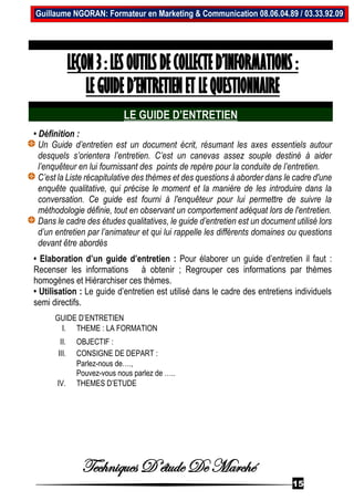 Techniques D’étude De Marché
15
Guillaume NGORAN: Formateur en Marketing & Communication 08.06.04.89 / 03.33.92.09
LEÇON 3 : LES OUTILS DE COLLECTE D’INFORMATIONS :
LE GUIDE D’ENTRETIEN ET LE QUESTIONNAIRE
LE GUIDE D’ENTRETIEN
• Définition :
Un Guide d’entretien est un document écrit, résumant les axes essentiels autour
desquels s’orientera l’entretien. C’est un canevas assez souple destiné à aider
l’enquêteur en lui fournissant des points de repère pour la conduite de l’entretien.
C’est la Liste récapitulative des thèmes et des questions à aborder dans le cadre d'une
enquête qualitative, qui précise le moment et la manière de les introduire dans la
conversation. Ce guide est fourni à l'enquêteur pour lui permettre de suivre la
méthodologie définie, tout en observant un comportement adéquat lors de l'entretien.
Dans le cadre des études qualitatives, le guide d’entretien est un document utilisé lors
d’un entretien par l’animateur et qui lui rappelle les différents domaines ou questions
devant être abordés
• Elaboration d’un guide d’entretien : Pour élaborer un guide d’entretien il faut :
Recenser les informations à obtenir ; Regrouper ces informations par thèmes
homogènes et Hiérarchiser ces thèmes.
• Utilisation : Le guide d’entretien est utilisé dans le cadre des entretiens individuels
semi directifs.
GUIDE D’ENTRETIEN
I. THEME : LA FORMATION
II. OBJECTIF :
III. CONSIGNE DE DEPART :
Parlez-nous de….,
Pouvez-vous nous parlez de …..
IV. THEMES D’ETUDE
 