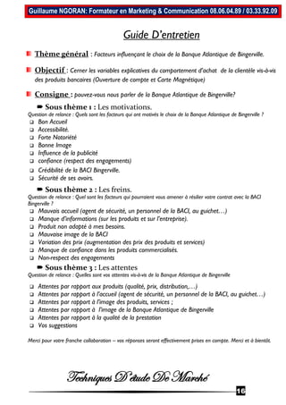 Techniques D’étude De Marché
16
Guillaume NGORAN: Formateur en Marketing & Communication 08.06.04.89 / 03.33.92.09
Guide D’entretien
Thème général : Facteurs influençant le choix de la Banque Atlantique de Bingerville.
Objectif : Cerner les variables explicatives du comportement d’achat de la clientèle vis-à-vis
des produits bancaires (Ouverture de compte et Carte Magnétique)
Consigne : pouvez-vous nous parler de la Banque Atlantique de Bingerville?
 Sous thème 1 : Les motivations.
Question de relance : Quels sont les facteurs qui ont motivés le choix de la Banque Atlantique de Bingerville ?
 Bon Accueil
 Accessibilité.
 Forte Notoriété
 Bonne Image
 Influence de la publicité
 confiance (respect des engagements)
 Crédibilité de la BACI Bingerville.
 Sécurité de ses avoirs.
 Sous thème 2 : Les freins.
Question de relance : Quel sont les facteurs qui pourraient vous amener à résilier votre contrat avec la BACI
Bingerville ?
 Mauvais accueil (agent de sécurité, un personnel de la BACI, au guichet…)
 Manque d’informations (sur les produits et sur l’entreprise).
 Produit non adapté à mes besoins.
 Mauvaise image de la BACI
 Variation des prix (augmentation des prix des produits et services)
 Manque de confiance dans les produits commercialisés.
 Non-respect des engagements
 Sous thème 3 : Les attentes
Question de relance : Quelles sont vos attentes vis-à-vis de la Banque Atlantique de Bingerville
 Attentes par rapport aux produits (qualité, prix, distribution,…)
 Attentes par rapport à l’accueil (agent de sécurité, un personnel de la BACI, au guichet…)
 Attentes par rapport à l’image des produits, services ;
 Attentes par rapport à l’image de la Banque Atlantique de Bingerville
 Attentes par rapport à la qualité de la prestation
 Vos suggestions
Merci pour votre franche collaboration – vos réponses seront effectivement prises en compte. Merci et à bientôt.
 