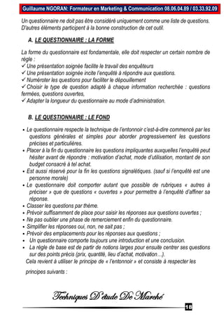 Techniques D’étude De Marché
18
Guillaume NGORAN: Formateur en Marketing & Communication 08.06.04.89 / 03.33.92.09
Un questionnaire ne doit pas être considéré uniquement comme une liste de questions.
D'autres éléments participent à la bonne construction de cet outil.
A. LE QUESTIONNAIRE : LA FORME
La forme du questionnaire est fondamentale, elle doit respecter un certain nombre de
règle :
Une présentation soignée facilite le travail des enquêteurs
Une présentation soignée incite l’enquêté à répondre aux questions.
Numéroter les questions pour faciliter le dépouillement
Choisir le type de question adapté à chaque information recherchée : questions
fermées, questions ouvertes,
Adapter la longueur du questionnaire au mode d’administration.
B. LE QUESTIONNAIRE : LE FOND
 Le questionnaire respecte la technique de l’entonnoir c’est-à-dire commencé par les
questions générales et simples pour aborder progressivement les questions
précises et particulières.
 Placer à la fin du questionnaire les questions impliquantes auxquelles l’enquêté peut
hésiter avant de répondre : motivation d’achat, mode d’utilisation, montant de son
budget consacré à tel achat.
 Est aussi réservé pour la fin les questions signalétiques. (sauf si l’enquêté est une
personne morale)
 Le questionnaire doit comporter autant que possible de rubriques « autres à
préciser » que de questions « ouvertes » pour permettre à l’enquêté d’affiner sa
réponse.
 Classer les questions par thème.
 Prévoir suffisamment de place pour saisir les réponses aux questions ouvertes ;
 Ne pas oublier une phase de remerciement enfin du questionnaire.
 Simplifier les réponses oui, non, ne sait pas ;
 Prévoir des emplacements pour les réponses aux questions ;
 Un questionnaire comporte toujours une introduction et une conclusion.
 La règle de base est de partir de notions larges pour ensuite centrer ses questions
sur des points précis (prix, quantité, lieu d’achat, motivation…).
Cela revient à utiliser le principe de « l’entonnoir » et consiste à respecter les
principes suivants :
 