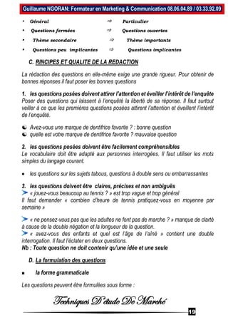 Techniques D’étude De Marché
19
Guillaume NGORAN: Formateur en Marketing & Communication 08.06.04.89 / 03.33.92.09
• Général ⇒ Particulier
• Questions fermées ⇒ Questions ouvertes
• Thème secondaire ⇒ Thème importants
• Questions peu implicantes ⇒ Questions implicantes
C. RINCIPES ET QUALITE DE LA REDACTION
La rédaction des questions en elle-même exige une grande rigueur. Pour obtenir de
bonnes réponses il faut poser les bonnes questions
1. les questions posées doivent attirer l’attention et éveiller l’intérêt de l’enquête
Poser des questions qui laissent à l’enquêté la liberté de sa réponse. Il faut surtout
veiller à ce que les premières questions posées attirent l’attention et éveillent l’intérêt
de l’enquêté.
 Avez-vous une marque de dentifrice favorite ? : bonne question
 quelle est votre marque de dentifrice favorite ? mauvaise question
2. les questions posées doivent être facilement compréhensibles
Le vocabulaire doit être adapté aux personnes interrogées. Il faut utiliser les mots
simples du langage courant.
 les questions sur les sujets tabous, questions à double sens ou embarrassantes
3. les questions doivent être claires, précises et non ambiguës
« jouez-vous beaucoup au tennis ? » est trop vague et trop général
Il faut demander « combien d’heure de tennis pratiquez-vous en moyenne par
semaine »
« ne pensez-vous pas que les adultes ne font pas de marche ? » manque de clarté
à cause de la double négation et la longueur de la question.
« avez-vous des enfants et quel est l’âge de l’aîné » contient une double
interrogation. Il faut l’éclater en deux questions.
Nb : Toute question ne doit contenir qu’une idée et une seule
D. La formulation des questions
 la forme grammaticale
Les questions peuvent être formulées sous forme :
 