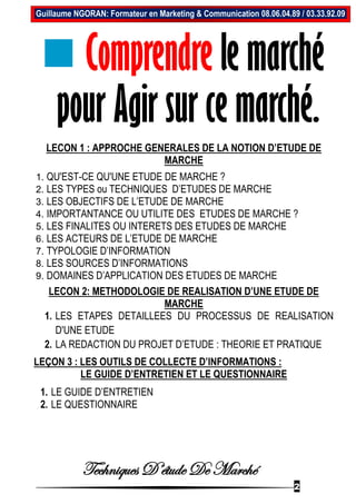 Techniques D’étude De Marché
2
Guillaume NGORAN: Formateur en Marketing & Communication 08.06.04.89 / 03.33.92.09
 Comprendre le marché
pour Agir sur ce marché.
LECON 1 : APPROCHE GENERALES DE LA NOTION D’ETUDE DE
MARCHE
1. QU'EST-CE QU'UNE ETUDE DE MARCHE ?
2. LES TYPES ou TECHNIQUES D’ETUDES DE MARCHE
3. LES OBJECTIFS DE L’ETUDE DE MARCHE
4. IMPORTANTANCE OU UTILITE DES ETUDES DE MARCHE ?
5. LES FINALITES OU INTERETS DES ETUDES DE MARCHE
6. LES ACTEURS DE L’ETUDE DE MARCHE
7. TYPOLOGIE D’INFORMATION
8. LES SOURCES D’INFORMATIONS
9. DOMAINES D’APPLICATION DES ETUDES DE MARCHE
LECON 2: METHODOLOGIE DE REALISATION D’UNE ETUDE DE
MARCHE
1. LES ETAPES DETAILLEES DU PROCESSUS DE REALISATION
D'UNE ETUDE
2. LA REDACTION DU PROJET D’ETUDE : THEORIE ET PRATIQUE
LEÇON 3 : LES OUTILS DE COLLECTE D’INFORMATIONS :
LE GUIDE D’ENTRETIEN ET LE QUESTIONNAIRE
1. LE GUIDE D’ENTRETIEN
2. LE QUESTIONNAIRE
 
