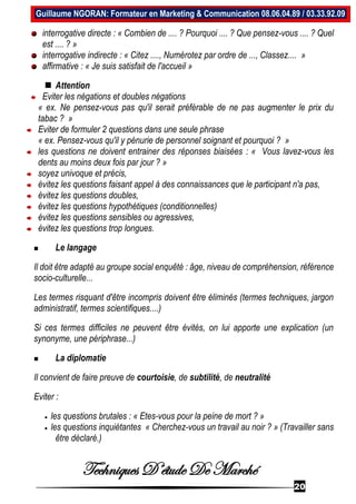 Techniques D’étude De Marché
20
Guillaume NGORAN: Formateur en Marketing & Communication 08.06.04.89 / 03.33.92.09
interrogative directe : « Combien de .... ? Pourquoi .... ? Que pensez-vous .... ? Quel
est .... ? »
interrogative indirecte : « Citez ...., Numérotez par ordre de ..., Classez.... »
affirmative : « Je suis satisfait de l'accueil »
 Attention
Eviter les négations et doubles négations
« ex. Ne pensez-vous pas qu'il serait préférable de ne pas augmenter le prix du
tabac ? »
Eviter de formuler 2 questions dans une seule phrase
« ex. Pensez-vous qu'il y pénurie de personnel soignant et pourquoi ? »
les questions ne doivent entrainer des réponses biaisées : « Vous lavez-vous les
dents au moins deux fois par jour ? »
soyez univoque et précis,
évitez les questions faisant appel à des connaissances que le participant n'a pas,
évitez les questions doubles,
évitez les questions hypothétiques (conditionnelles)
évitez les questions sensibles ou agressives,
évitez les questions trop longues.
 Le langage
Il doit être adapté au groupe social enquêté : âge, niveau de compréhension, référence
socio-culturelle...
Les termes risquant d'être incompris doivent être éliminés (termes techniques, jargon
administratif, termes scientifiques....)
Si ces termes difficiles ne peuvent être évités, on lui apporte une explication (un
synonyme, une périphrase...)
 La diplomatie
Il convient de faire preuve de courtoisie, de subtilité, de neutralité
Eviter :
 les questions brutales : « Etes-vous pour la peine de mort ? »
 les questions inquiétantes « Cherchez-vous un travail au noir ? » (Travailler sans
être déclaré.)
 