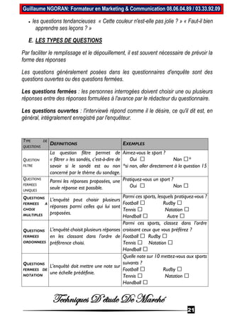 Techniques D’étude De Marché
21
Guillaume NGORAN: Formateur en Marketing & Communication 08.06.04.89 / 03.33.92.09
 les questions tendancieuses « Cette couleur n'est-elle pas jolie ? » « Faut-il bien
apprendre ses leçons ? »
E. LES TYPES DE QUESTIONS
Par faciliter le remplissage et le dépouillement, il est souvent nécessaire de prévoir la
forme des réponses
Les questions généralement posées dans les questionnaires d'enquête sont des
questions ouvertes ou des questions fermées.
Les questions fermées : les personnes interrogées doivent choisir une ou plusieurs
réponses entre des réponses formulées à l'avance par le rédacteur du questionnaire.
Les questions ouvertes : l'interviewé répond comme il le désire, ce qu'il dit est, en
général, intégralement enregistré par l'enquêteur.
TYPE DE
QUESTIONS
DEFINITIONS EXEMPLES
QUESTION
FILTRE
La question filtre permet de
« filtrer » les sondés, c'est-à-dire de
savoir si le sondé est ou non
concerné par le thème du sondage.
Aimez-vous le sport ?
Oui Non *
*si non, aller directement à la question 15
QUESTIONS
FERMEES
UNIQUES
Parmi les réponses proposées, une
seule réponse est possible.
Pratiquez-vous un sport ?
Oui Non
QUESTIONS
FERMEES A
CHOIX
MULTIPLES
L’enquêté peut choisir plusieurs
réponses parmi celles qui lui sont
proposées.
Parmi ces sports, lesquels pratiquez-vous ?
Football Rudby
Tennis Natation
Handball Autre
QUESTIONS
FERMEES
ORDONNEES
L’enquêté choisit plusieurs réponses
en les classant dans l’ordre de
préférence choisi.
Parmi ces sports, classez dans l’ordre
croissant ceux que vous préférez ?
Football Rudby
Tennis Natation
Handball
QUESTIONS
FERMEES DE
NOTATION
L’enquêté doit mettre une note sur
une échelle prédéfinie.
Quelle note sur 10 mettez-vous aux sports
suivants ?
Football Rudby
Tennis Natation
Handball
 