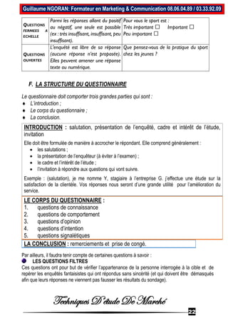 Techniques D’étude De Marché
22
Guillaume NGORAN: Formateur en Marketing & Communication 08.06.04.89 / 03.33.92.09
F. LA STRUCTURE DU QUESTIONNAIRE
Le questionnaire doit comporter trois grandes parties qui sont :
 L’introduction ;
 Le corps du questionnaire ;
 La conclusion.
INTRODUCTION : salutation, présentation de l’enquêté, cadre et intérêt de l’étude,
invitation
Elle doit être formulée de manière à accrocher le répondant. Elle comprend généralement :
 les salutations ;
 la présentation de l’enquêteur (à éviter à l’examen) ;
 le cadre et l’intérêt de l’étude ;
 l’invitation à répondre aux questions qui vont suivre.
Exemple : (salutation), je me nomme Y, stagiaire à l’entreprise G. j’effectue une étude sur la
satisfaction de la clientèle. Vos réponses nous seront d’une grande utilité pour l’amélioration du
service.
LE CORPS DU QUESTIONNAIRE :
1. questions de connaissance
2. questions de comportement
3. questions d’opinion
4. questions d’intention
5. questions signalétiques
LA CONCLUSION : remerciements et prise de congé.
Par ailleurs, il faudra tenir compte de certaines questions à savoir :
LES QUESTIONS FILTRES
Ces questions ont pour but de vérifier l’appartenance de la personne interrogée à la cible et de
repérer les enquêtés fantaisistes qui ont répondus sans sincérité (et qui doivent être démasqués
afin que leurs réponses ne viennent pas fausser les résultats du sondage).
QUESTIONS
FERMEES A
ECHELLE
Parmi les réponses allant du positif
au négatif, une seule est possible
(ex : très insuffisant, insuffisant, peu
insuffisant).
Pour vous le sport est :
Très important Important
Peu important
QUESTIONS
OUVERTES
L’enquêté est libre de sa réponse
(aucune réponse n’est proposée).
Elles peuvent amener une réponse
texte ou numérique.
Que pensez-vous de la pratique du sport
chez les jeunes ?
 