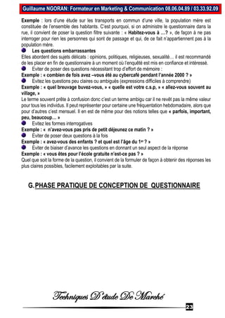 Techniques D’étude De Marché
23
Guillaume NGORAN: Formateur en Marketing & Communication 08.06.04.89 / 03.33.92.09
Exemple : lors d’une étude sur les transports en commun d’une ville, la population mère est
constituée de l’ensemble des habitants. C’est pourquoi, si on administre le questionnaire dans la
rue, il convient de poser la question filtre suivante : « Habitez-vous à …? », de façon à ne pas
interroger pour rien les personnes qui sont de passage et qui, de ce fait n’appartiennent pas à la
population mère.
Les questions embarrassantes
Elles abordent des sujets délicats : opinions, politiques, religieuses, sexualité… il est recommandé
de les placer en fin de questionnaire à un moment où l’enquêté est mis en confiance et intéressé.
Eviter de poser des questions nécessitant trop d’effort de mémoire :
Exemple : « combien de fois avez –vous été au cybercafé pendant l’année 2000 ? »
Evitez les questions peu claires ou ambiguës (expressions difficiles à comprendre)
Exemple : « quel breuvage buvez-vous, » « quelle est votre c.s.p, » « allez-vous souvent au
village, »
Le terme souvent prête à confusion donc c’est un terme ambigu car il ne revêt pas la même valeur
pour tous les individus. Il peut représenter pour certaine une fréquentation hebdomadaire, alors que
pour d’autres c’est mensuel. Il en est de même pour des notions telles que « parfois, important,
peu, beaucoup… »
Evitez les formes interrogatives
Exemple : « n’avez-vous pas pris de petit déjeunez ce matin ? »
Eviter de poser deux questions à la fois
Exemple : « avez-vous des enfants ? et quel est l’âge du 1er ? »
Eviter de biaiser d’avance les questions en donnant un seul aspect de la réponse
Exemple : « vous êtes pour l’école gratuite n’est-ce pas ? »
Quel que soit la forme de la question, il convient de la formuler de façon à obtenir des réponses les
plus claires possibles, facilement exploitables par la suite.
G.PHASE PRATIQUE DE CONCEPTION DE QUESTIONNAIRE
 