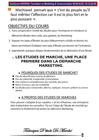 Techniques D’étude De Marché
3
Guillaume NGORAN: Formateur en Marketing & Communication 08.06.04.89 / 03.33.92.09
Machiavel pensait que « c’est du peuple qu’il
faut mériter l’affection car il est le plus fort et le
plus puissant ».
OBJECTIFS DU COURS
1. Faire comprendre l’utilité des études pour l’entreprise et introduire la
démarche études dans celle, plus globale, du Marketing
2. Exposer les types d’études les plus fréquemment utilisés et donner les
bases permettant d’adapter tout type d’étude aux besoins de l’entreprise
3. Approfondir quelques étapes fondamentales de la réalisation d’une étude.
 LES ETUDES DE MARCHE, UNE PLACE
PREMIERE DANS LA DEMARCHE
MARKETING.
 POURQUOI DES ETUDES DE MARCHE?
 Plus de sécurité dans la prise de décisions.
 Plus de créativité, d’originalité, d’anticipation.
 Une meilleure compréhension des marchés, des leviers.
 Moins d’erreurs, plus de rentabilité.
 Les études pour comprendre, décrire, expliquer, mesurer, prévoir ou encore
vérifier
 A PROPOS DES ETUDES DE MARCHES
Pour pouvoir s’adapter à ses «publics » et les influencer, une entreprise
doit d’abord bien les connaître. Tel est l’objet de l’étude de marché qui
constitue le fondement de toutes les décisions Marketing.
 