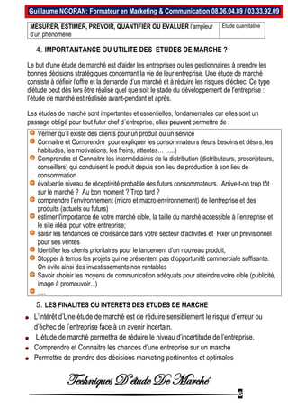Techniques D’étude De Marché
6
Guillaume NGORAN: Formateur en Marketing & Communication 08.06.04.89 / 03.33.92.09
MESURER, ESTIMER, PREVOIR, QUANTIFIER OU EVALUER l’ampleur
d’un phénomène
Etude quantitative
4. IMPORTANTANCE OU UTILITE DES ETUDES DE MARCHE ?
Le but d'une étude de marché est d'aider les entreprises ou les gestionnaires à prendre les
bonnes décisions stratégiques concernant la vie de leur entreprise. Une étude de marché
consiste à définir l’offre et la demande d’un marché et à réduire les risques d’échec. Ce type
d'étude peut dès lors être réalisé quel que soit le stade du développement de l'entreprise :
l’étude de marché est réalisée avant-pendant et après.
Les études de marché sont importantes et essentielles, fondamentales car elles sont un
passage obligé pour tout futur chef d´entreprise, elles peuvent permettre de :
Vérifier qu’il existe des clients pour un produit ou un service
Connaitre et Comprendre pour expliquer les consommateurs (leurs besoins et désirs, les
habitudes, les motivations, les freins, attentes… …..)
Comprendre et Connaitre les intermédiaires de la distribution (distributeurs, prescripteurs,
conseillers) qui conduisent le produit depuis son lieu de production à son lieu de
consommation
évaluer le niveau de réceptivité probable des futurs consommateurs. Arrive-t-on trop tôt
sur le marché ? Au bon moment ? Trop tard ?
comprendre l’environnement (micro et macro environnement) de l’entreprise et des
produits (actuels ou futurs)
estimer l'importance de votre marché cible, la taille du marché accessible à l’entreprise et
le site idéal pour votre entreprise;
saisir les tendances de croissance dans votre secteur d'activités et Fixer un prévisionnel
pour ses ventes
Identifier les clients prioritaires pour le lancement d’un nouveau produit,
Stopper à temps les projets qui ne présentent pas d’opportunité commerciale suffisante.
On évite ainsi des investissements non rentables
Savoir choisir les moyens de communication adéquats pour atteindre votre cible (publicité,
image à promouvoir...)
….
5. LES FINALITES OU INTERETS DES ETUDES DE MARCHE
L’intérêt d’Une étude de marché est de réduire sensiblement le risque d’erreur ou
d’échec de l’entreprise face à un avenir incertain.
L’étude de marché permettra de réduire le niveau d’incertitude de l’entreprise.
Comprendre et Connaitre les chances d’une entreprise sur un marché
Permettre de prendre des décisions marketing pertinentes et optimales
 