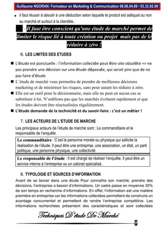 Techniques D’étude De Marché
7
Guillaume NGORAN: Formateur en Marketing & Communication 08.06.04.89 / 03.33.92.09
il faut réussir à aboutir à une déduction selon laquelle le produit est adéquat ou non
au marché et surtout à la clientèle.
NB : Il faut être conscient qu'une étude de marché permet de
limiter le risque lié à toute création ou projet mais pas de le
réduire à zéro !
6. LES LIMITES DES ETUDES
 L’étude est ponctuelle : l’information collectée peut être vite obsolète => ne
pas prendre une décision sur une étude dépassée, qui serait pire que de ne
pas faire d’étude
 L’étude de marché vous permettra de prendre de meilleures décisions
marketing et de minimiser les risques, sans pour autant les réduire à zéro.
 Elle est un outil pour le décisionnaire, mais elle ne peut en aucun cas se
substituer à lui. N’oublions pas que les marchés évoluent rapidement et que
les études doivent être réactualisées régulièrement.
 L’étude demande de la technicité et du savoir-faire : c’est un métier !
7. LES ACTEURS DE L’ETUDE DE MARCHE
Les principaux acteurs de l’étude de marché sont : Le commanditaire et le
responsable de l’enquête.
Le commanditaire : C’est la personne morale ou physique qui sollicite la
réalisation de l’étude. Il peut être une entreprise, une association, un état, un parti
politique, une personne physique, une collectivité
Le responsable de l’étude : Il est chargé de réaliser l’enquête. Il peut être un
service interne à l’entreprise ou un cabinet spécialisé.
8. TYPOLOGIE ET SOURCES D’INFORMATION
Avant de se lancer dans une étude Pour connaître son marché, prendre des
décisions, l’entreprise a besoin d’informations. Un cadre passe en moyenne 30%
de son temps en recherche d’informations. En effet, l’information est une matière
première en entreprise car les informations collectées permettent de construire un
avantage concurrentiel et permettent de rendre l’entreprise compétitive. Les
informations recherchées présentent des caractéristiques et sont collectées
 
