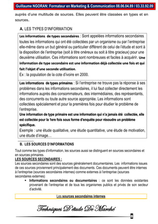Techniques D’étude De Marché
8
Guillaume NGORAN: Formateur en Marketing & Communication 08.06.04.89 / 03.33.92.09
auprès d’une multitude de sources. Elles peuvent être classées en types et en
sources.
A. LES TYPES D’INFORMATION
Les informations de types secondaires : Sont appelées informations secondaires
toutes les informations qui ont été collectées par un organisme ou par l’entreprise
elle-même dans un but général ou particulier différent de celui de l’étude et sont à
la disposition de l’entreprise (soit à titre onéreux ou soit à titre gracieux) pour une
deuxième utilisation. Ces informations sont nombreuses et faciles à acquérir. Une
information de type secondaire est une information déjà collectée une fois et qui
fait l’objet d’une seconde utilisation.
Ex : la population de la cote d’ivoire en 2000.
Les informations de types primaires : Si l’entreprise ne trouve pas la réponse à ses
problèmes dans les informations secondaires, il lui faut collecter directement les
informations auprès des consommateurs, des intermédiaires, des représentants,
des concurrents ou toute autre source appropriée. Les informations sont
collectées spécialement et pour la premières fois pour étudier le problème de
l’entreprise.
Une information de type primaire est une information qui n’a jamais été collectée, elle
est collectée pour la 1ere fois sous forme d’enquête pour résoudre un problème
spécifique.
Exemple : une étude qualitative, une étude quantitative, une étude de motivation,
une étude d’image…
B. LES SOURCES D’INFORMATIONS
Tout comme les types d’information, les sources aussi se distinguent en sources secondaires et
en sources primaires.
LES SOURCES SECONDAIRES :
Les sources secondaires sont des sources généralement documentaires. Les informations issues
de ces sources proviennent principalement des documents. Ces documents peuvent être internes
à l’entreprise (sources secondaires internes) comme externes à l’entreprise (sources
secondaires externes)
 Informations secondaires ou documentaires : ce sont les données existantes
provenant de l’entreprise et de tous les organismes publics et privés de son secteur
d’activité.
Les sources secondaires internes
 