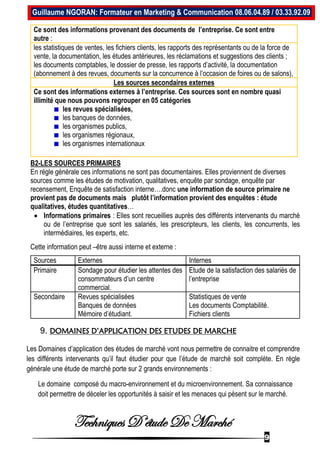 Techniques D’étude De Marché
9
Guillaume NGORAN: Formateur en Marketing & Communication 08.06.04.89 / 03.33.92.09
Ce sont des informations provenant des documents de l’entreprise. Ce sont entre
autre :
les statistiques de ventes, les fichiers clients, les rapports des représentants ou de la force de
vente, la documentation, les études antérieures, les réclamations et suggestions des clients ;
les documents comptables, le dossier de presse, les rapports d’activité, la documentation
(abonnement à des revues, documents sur la concurrence à l’occasion de foires ou de salons),
Les sources secondaires externes
Ce sont des informations externes à l’entreprise. Ces sources sont en nombre quasi
illimité que nous pouvons regrouper en 05 catégories
les revues spécialisées,
les banques de données,
les organismes publics,
les organismes régionaux,
les organismes internationaux
B2-LES SOURCES PRIMAIRES
En règle générale ces informations ne sont pas documentaires. Elles proviennent de diverses
sources comme les études de motivation, qualitatives, enquête par sondage, enquête par
recensement, Enquête de satisfaction interne….donc une information de source primaire ne
provient pas de documents mais plutôt l’information provient des enquêtes : étude
qualitatives, études quantitatives…
 Informations primaires : Elles sont recueillies auprès des différents intervenants du marché
ou de l’entreprise que sont les salariés, les prescripteurs, les clients, les concurrents, les
intermédiaires, les experts, etc.
Cette information peut –être aussi interne et externe :
Sources Externes Internes
Primaire Sondage pour étudier les attentes des
consommateurs d’un centre
commercial.
Etude de la satisfaction des salariés de
l’entreprise
Secondaire Revues spécialisées
Banques de données
Mémoire d’étudiant.
Statistiques de vente
Les documents Comptabilité.
Fichiers clients
9. DOMAINES D’APPLICATION DES ETUDES DE MARCHE
Les Domaines d’application des études de marché vont nous permettre de connaitre et comprendre
les différents intervenants qu’il faut étudier pour que l’étude de marché soit complète. En règle
générale une étude de marché porte sur 2 grands environnements :
Le domaine composé du macro-environnement et du microenvironnement. Sa connaissance
doit permettre de déceler les opportunités à saisir et les menaces qui pèsent sur le marché.
 