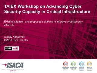 TAIEX Workshop on Advancing Cyber
Security Capacity in Critical Infrastructure
Existing situation and proposed solutions to improve cybersecurity
24.01.17
Alexey Yankovski
ISACA Kyiv Chapter
 